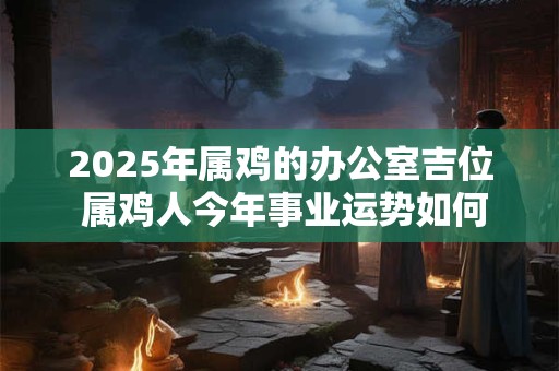 2025年属鸡的办公室吉位 属鸡人今年事业运势如何