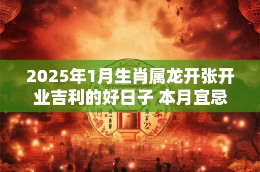 2025年1月生肖属龙开张开业吉利的好日子 本月宜忌分析