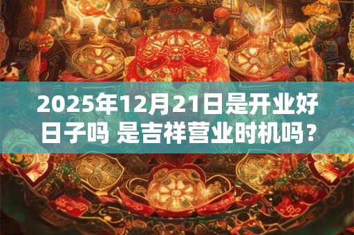 2025年12月21日是开业好日子吗 是吉祥营业时机吗？