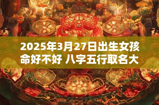 2025年3月27日出生女孩命好不好 八字五行取名大全