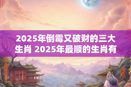 2025年倒霉又破财的三大生肖 2025年最顺的生肖有什么