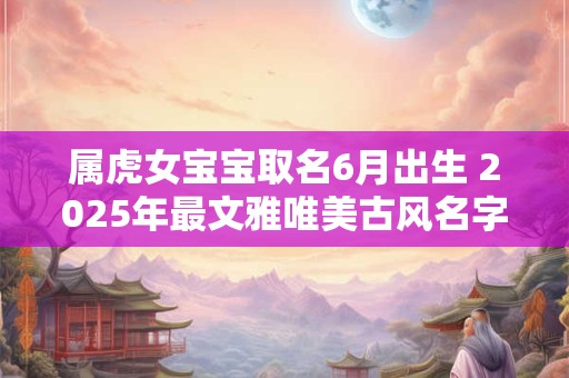 属虎女宝宝取名6月出生 2025年最文雅唯美古风名字