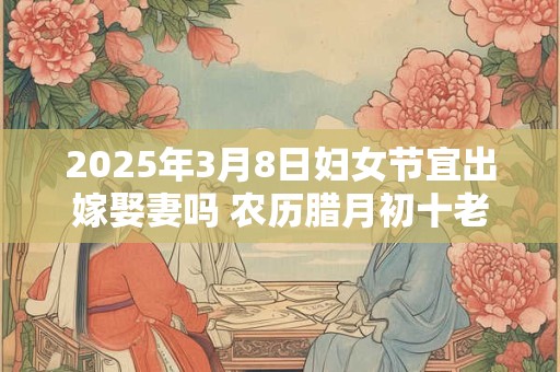 2025年3月8日妇女节宜出嫁娶妻吗 农历腊月初十老黄历查询