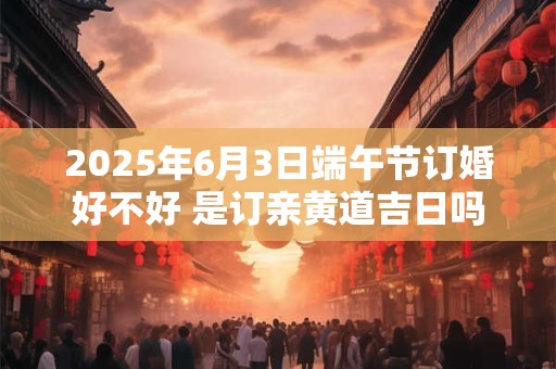 2025年6月3日端午节订婚好不好 是订亲黄道吉日吗