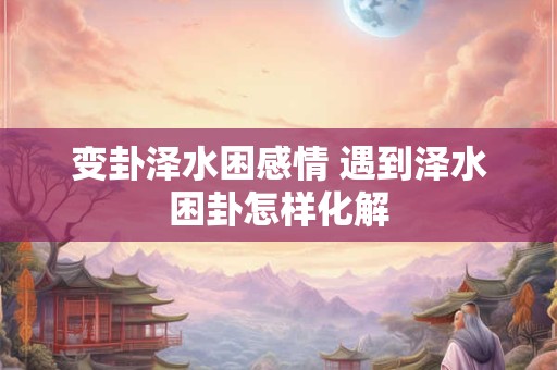 变卦泽水困感情 遇到泽水困卦怎样化解 变卦泽水困感情 遇到泽水困卦怎样化解