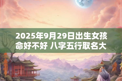 2025年9月29日出生女孩命好不好 八字五行取名大全