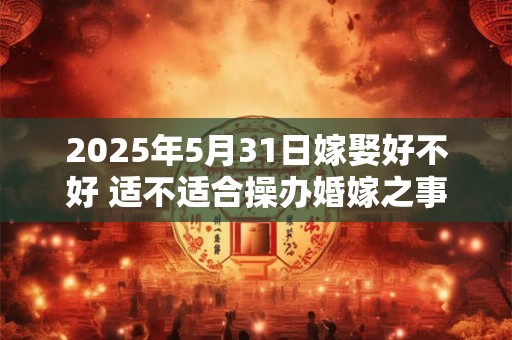 2025年5月31日嫁娶好不好 适不适合操办婚嫁之事
