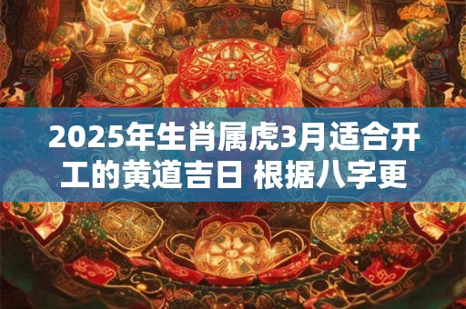 2025年生肖属虎3月适合开工的黄道吉日 根据八字更加精准