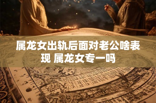 属龙女出轨后面对老公啥表现 属龙女专一吗
