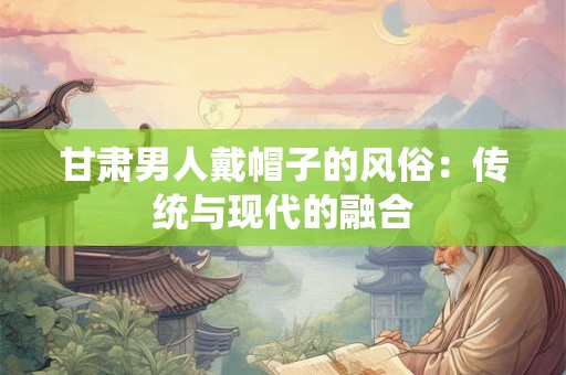 甘肃男人戴帽子的风俗:传统与现代的融合 甘肃男人戴帽子的风俗:传统与现代的融合