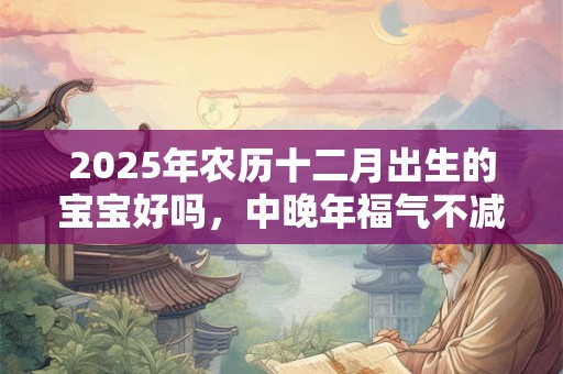 2025年农历十二月出生的宝宝好吗，中晚年福气不减，富贵之人
