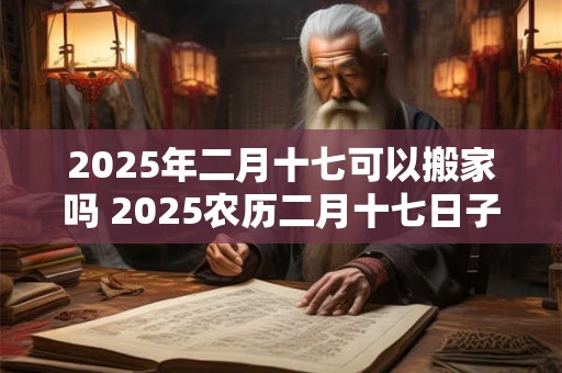 2025年二月十七可以搬家吗 2025农历二月十七日子好不好