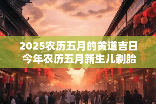 2025农历五月的黄道吉日 今年农历五月新生儿剃胎头毛吉日