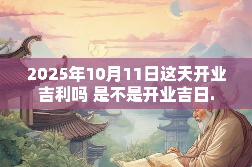 2025年10月11日这天开业吉利吗 是不是开业吉日.