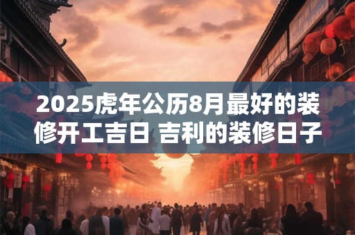 2025虎年公历8月最好的装修开工吉日 吉利的装修日子