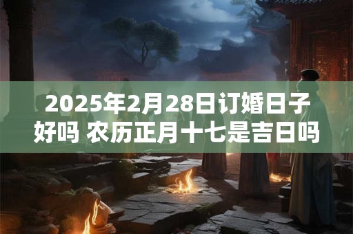 2025年2月28日订婚日子好吗 农历正月十七是吉日吗