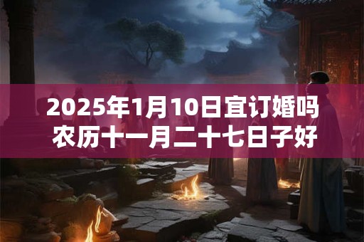 2025年1月10日宜订婚吗 农历十一月二十七日子好不好