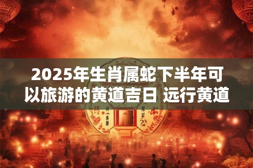 2025年生肖属蛇下半年可以旅游的黄道吉日 远行黄道吉日