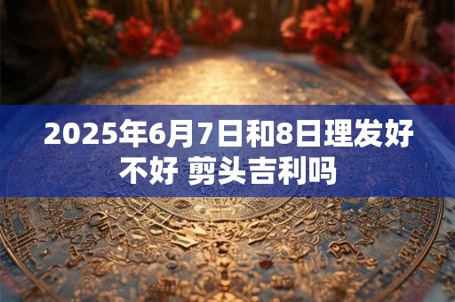 2025年6月7日和8日理发好不好 剪头吉利吗