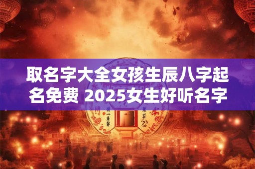 取名字大全女孩生辰八字起名免费 2025女生好听名字寓意好