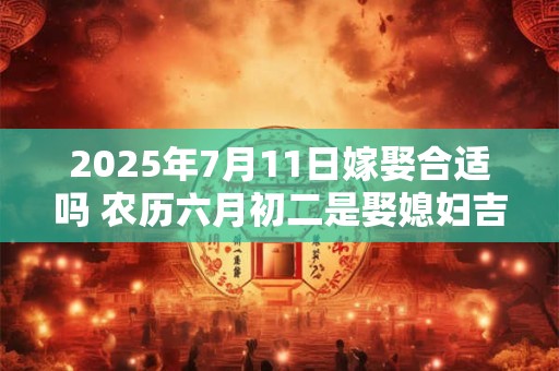 2025年7月11日嫁娶合适吗 农历六月初二是娶媳妇吉日吗