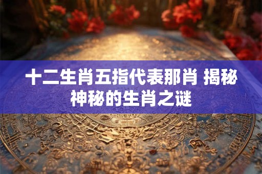 十二生肖五指代表那肖 揭秘神秘的生肖之谜