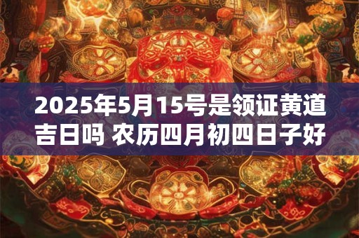 2025年5月15号是领证黄道吉日吗 农历四月初四日子好吗