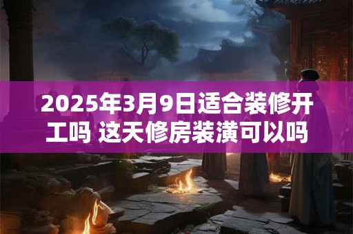 2025年3月9日适合装修开工吗 这天修房装潢可以吗