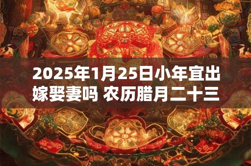 2025年1月25日小年宜出嫁娶妻吗 农历腊月二十三今日黄历