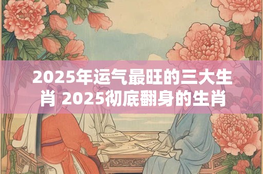 2025年运气最旺的三大生肖 2025彻底翻身的生肖