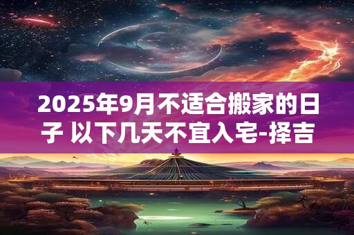 2025年9月不适合搬家的日子 以下几天不宜入宅-择吉日网