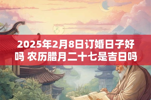 2025年2月8日订婚日子好吗 农历腊月二十七是吉日吗
