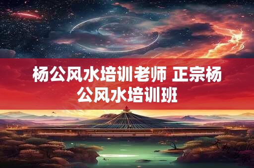 杨公风水培训老师 正宗杨公风水培训班 杨公风水培训老师 正宗杨公风水培训班