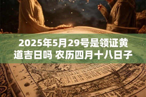 2025年5月29号是领证黄道吉日吗 农历四月十八日子好吗 2025年5月29号是领证黄道吉日吗 农历四月十八日子好吗