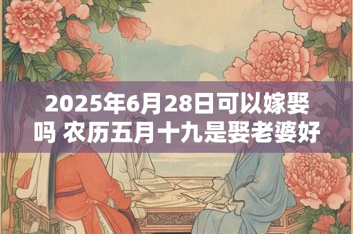 2025年6月28日可以嫁娶吗 农历五月十九是娶老婆好日子吗