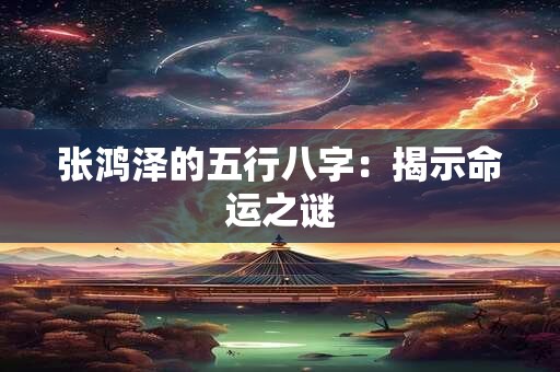张鸿泽的五行八字:揭示命运之谜 张鸿泽的五行八字:揭示命运之谜