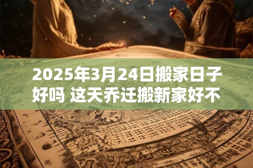 2025年3月24日搬家日子好吗 这天乔迁搬新家好不好