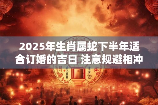 2025年生肖属蛇下半年适合订婚的吉日 注意规避相冲生肖