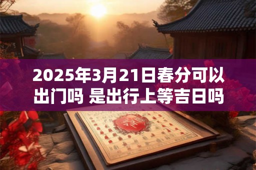 2025年3月21日春分可以出门吗 是出行上等吉日吗