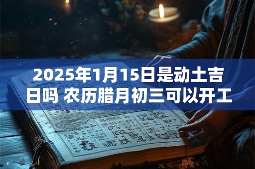 2025年1月15日是动土吉日吗 农历腊月初三可以开工动土吗