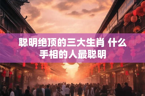 聪明绝顶的三大生肖 什么手相的人最聪明 聪明绝顶的三大生肖 什么手相的人最聪明