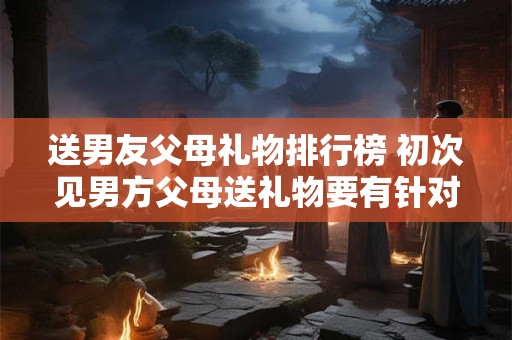 送男友父母礼物排行榜 初次见男方父母送礼物要有针对性
