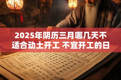 2025年阴历三月哪几天不适合动土开工 不宜开工的日子 2025年阴历三月哪几天不适合动土开工 不宜开工的日子