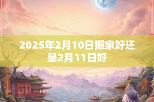 2025年2月10日搬家好还是2月11日好