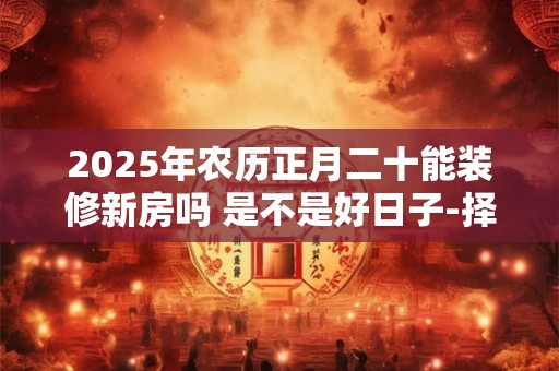 2025年农历正月二十能装修新房吗 是不是好日子-择吉日网