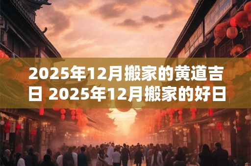 2025年12月搬家的黄道吉日 2025年12月搬家的好日子