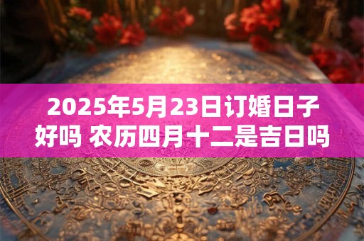 2025年5月23日订婚日子好吗 农历四月十二是吉日吗