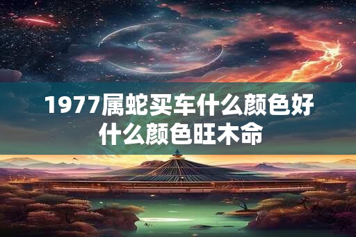 1977属蛇买车什么颜色好 什么颜色旺木命 1977属蛇买车什么颜色好 什么颜色旺木命