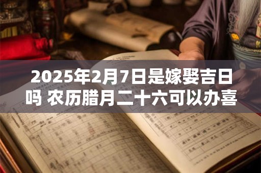 2025年2月7日是嫁娶吉日吗 农历腊月二十六可以办喜酒吗