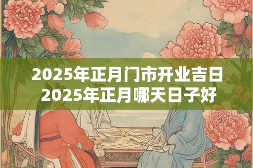 2025年正月门市开业吉日 2025年正月哪天日子好